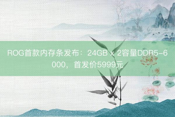 ROG首款内存条发布：24GB x 2容量DDR5-6000，首发价5999元