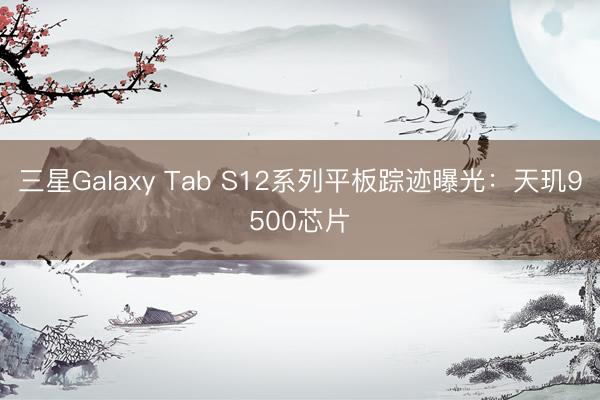 三星Galaxy Tab S12系列平板踪迹曝光：天玑9500芯片