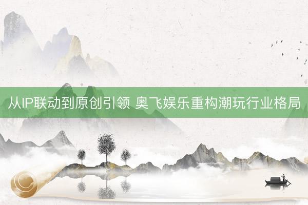 从IP联动到原创引领 奥飞娱乐重构潮玩行业格局