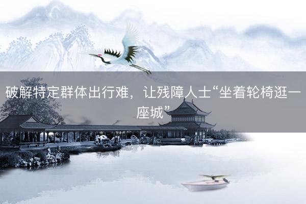 破解特定群体出行难，让残障人士“坐着轮椅逛一座城”