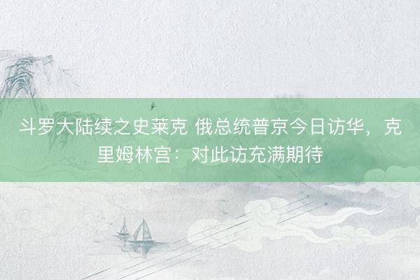 斗罗大陆续之史莱克 俄总统普京今日访华，克里姆林宫：对此访充满期待
