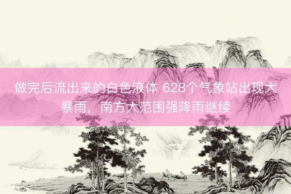 做完后流出来的白色液体 628个气象站出现大暴雨，南方大范围强降雨继续