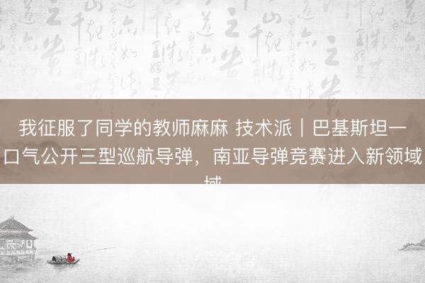 我征服了同学的教师麻麻 技术派｜巴基斯坦一口气公开三型巡航导弹，南亚导弹竞赛进入新领域