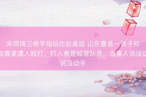 宋雨琦三根手指玩烂赵美延 山东曹县一男子称参加喜宴遭人殴打，打人者是城管队员，当事人说没动手