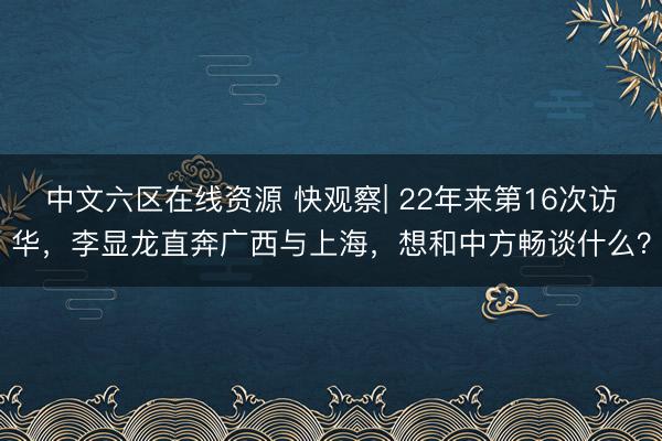 中文六区在线资源 快观察| 22年来第16次访华，李显龙直奔广西与上海，想和中方畅谈什么？