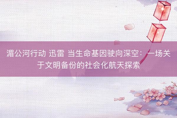 湄公河行动 迅雷 当生命基因驶向深空：一场关于文明备份的社会化航天探索