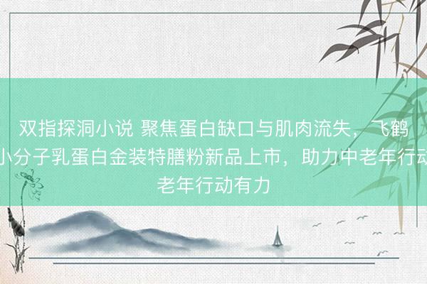 双指探洞小说 聚焦蛋白缺口与肌肉流失，飞鹤爱本小分子乳蛋白金装特膳粉新品上市，助力中老年行动有力