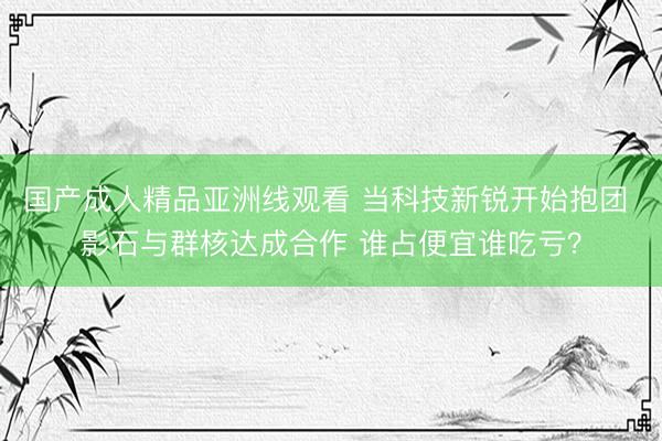 国产成人精品亚洲线观看 当科技新锐开始抱团 影石与群核达成合作 谁占便宜谁吃亏？