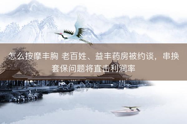 怎么按摩丰胸 老百姓、益丰药房被约谈，串换套保问题将直击利润率
