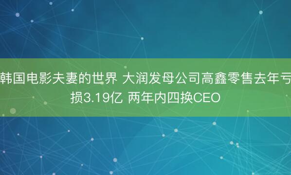 韩国电影夫妻的世界 大润发母公司高鑫零售去年亏损3.19亿 两年内四换CEO