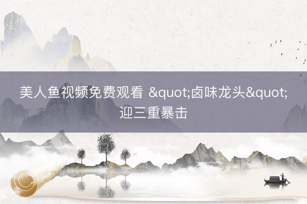 美人鱼视频免费观看 "卤味龙头"迎三重暴击