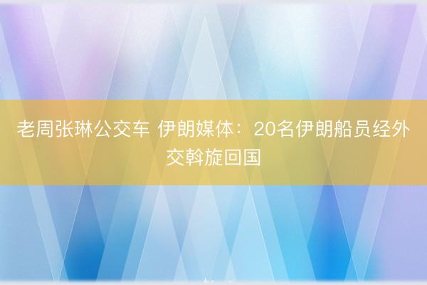 老周张琳公交车 伊朗媒体：20名伊朗船员经外交斡旋回国