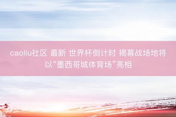 caoliu社区 最新 世界杯倒计时 揭幕战场地将以“墨西哥城体育场”亮相