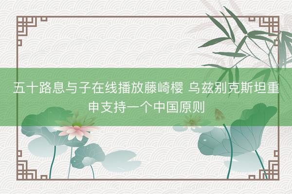 五十路息与子在线播放藤崎樱 乌兹别克斯坦重申支持一个中国原则