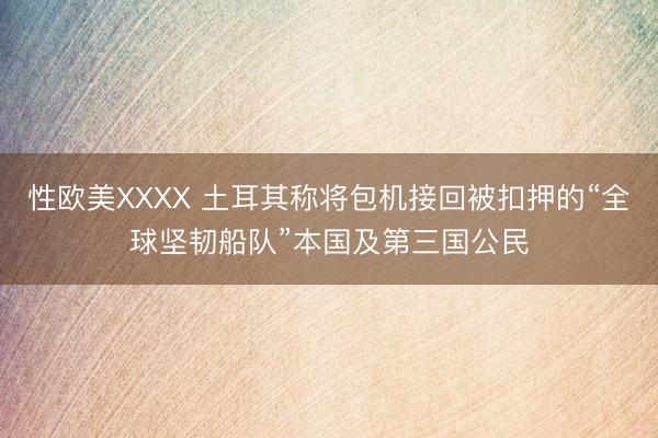 性欧美XXXX 土耳其称将包机接回被扣押的“全球坚韧船队”本国及第三国公民