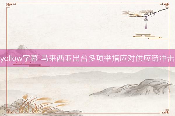 yellow字幕 马来西亚出台多项举措应对供应链冲击