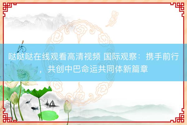 哒哒哒在线观看高清视频 国际观察：携手前行，共创中巴命运共同体新篇章