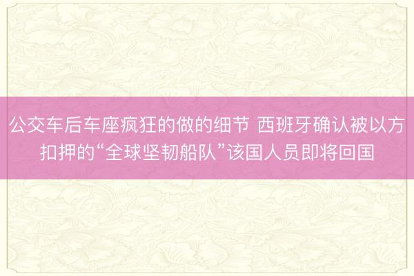 公交车后车座疯狂的做的细节 西班牙确认被以方扣押的“全球坚韧船队”该国人员即将回国