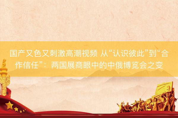 国产又色又刺激高潮视频 从“认识彼此”到“合作信任”：两国展商眼中的中俄博览会之变