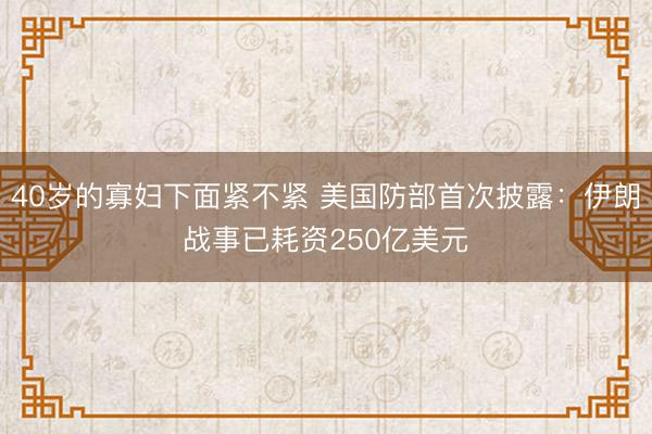 40岁的寡妇下面紧不紧 美国防部首次披露：伊朗战事已耗资250亿美元