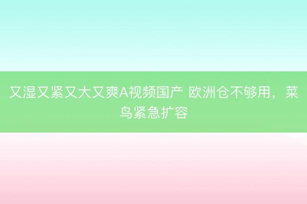 又湿又紧又大又爽A视频国产 欧洲仓不够用，菜鸟紧急扩容