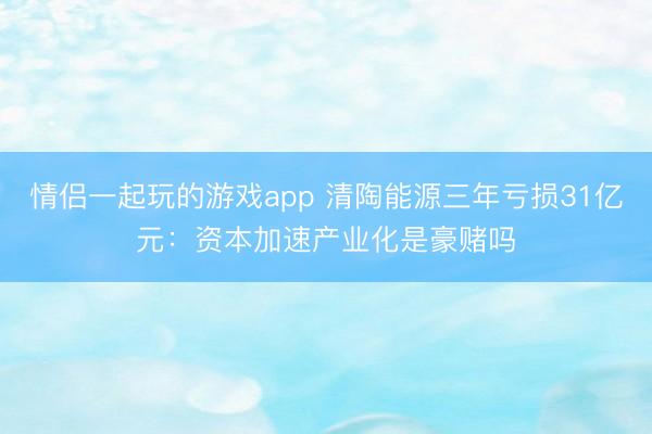 情侣一起玩的游戏app 清陶能源三年亏损31亿元：资本加速产业化是豪赌吗