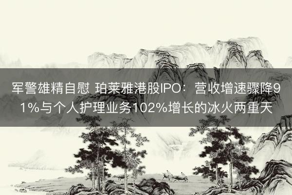 军警雄精自慰 珀莱雅港股IPO：营收增速骤降91%与个人护理业务102%增长的冰火两重天
