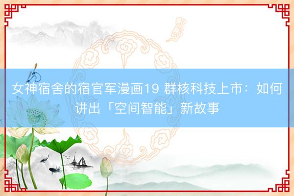 女神宿舍的宿官军漫画19 群核科技上市：如何讲出「空间智能」新故事