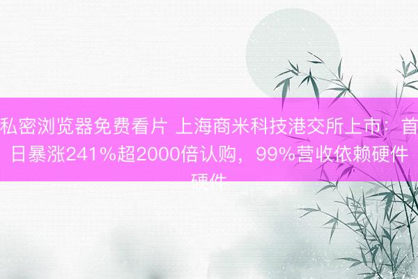 私密浏览器免费看片 上海商米科技港交所上市:首日暴涨241%超2000倍认购,99%营收依赖硬件