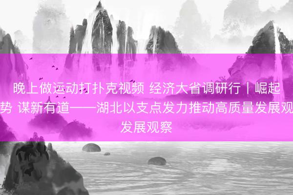晚上做运动打扑克视频 经济大省调研行丨崛起成势 谋新有道——湖北以支点发力推动高质量发展观察