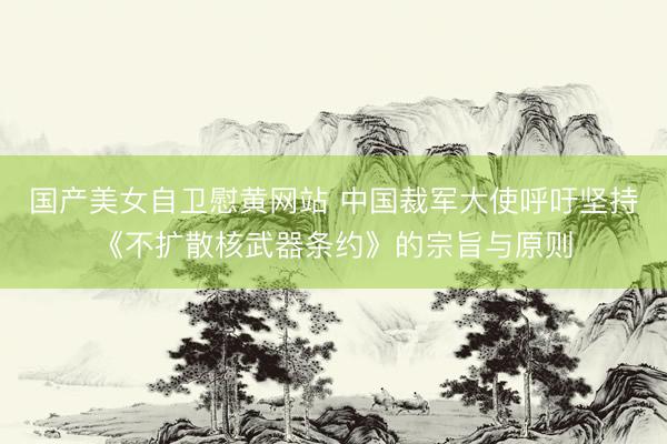 国产美女自卫慰黄网站 中国裁军大使呼吁坚持《不扩散核武器条约》的宗旨与原则