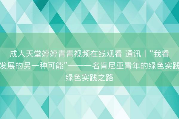成人天堂婷婷青青视频在线观看 通讯丨“我看到了发展的另一种可能”——一名肯尼亚青年的绿色实践之路