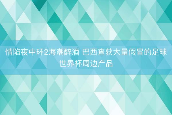 情陷夜中环2海潮醉酒 巴西查获大量假冒的足球世界杯周边产品