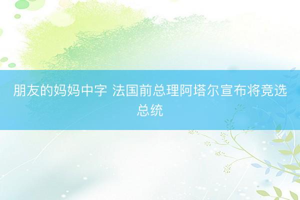 朋友的妈妈中字 法国前总理阿塔尔宣布将竞选总统