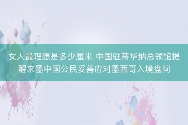 女人最理想是多少厘米 中国驻蒂华纳总领馆提醒来墨中国公民妥善应对墨西哥入境盘问