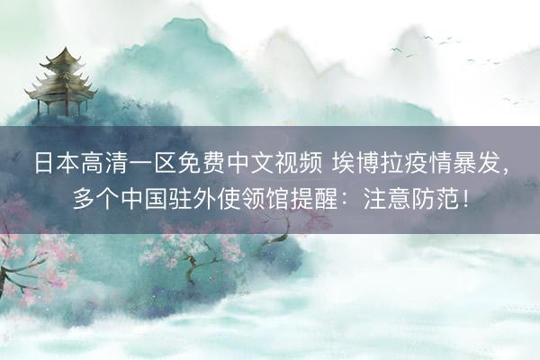 日本高清一区免费中文视频 埃博拉疫情暴发，多个中国驻外使领馆提醒：注意防范！