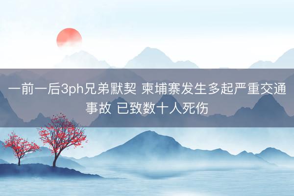 一前一后3ph兄弟默契 柬埔寨发生多起严重交通事故 已致数十人死伤