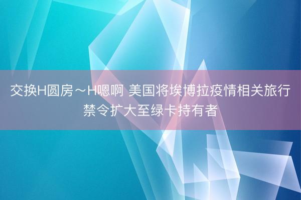 交换H圆房～H嗯啊 美国将埃博拉疫情相关旅行禁令扩大至绿卡持有者