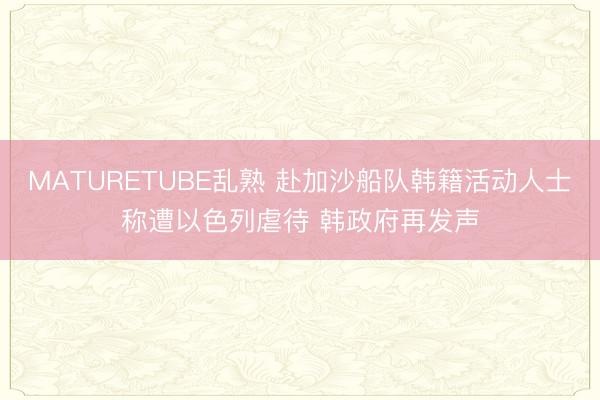 MATURETUBE乱熟 赴加沙船队韩籍活动人士称遭以色列虐待 韩政府再发声