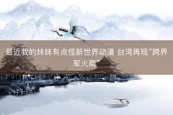 最近我的妺妺有点怪新世界动漫 台湾再现“跨界军火商”