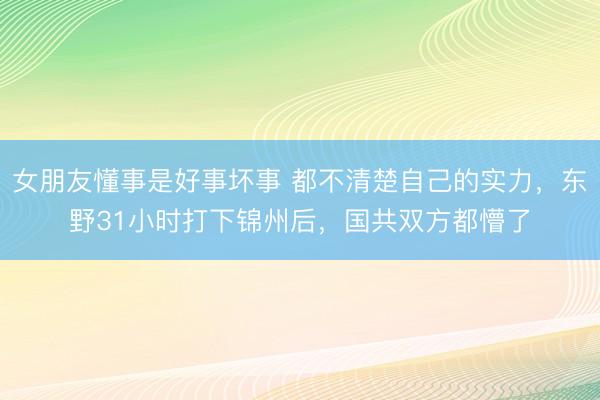 女朋友懂事是好事坏事 都不清楚自己的实力,东野31小时打下锦州后,国共双方都懵了