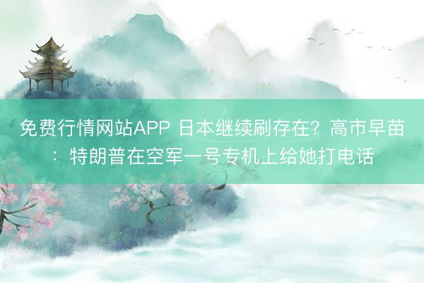 免费行情网站APP 日本继续刷存在？高市早苗：特朗普在空军一号专机上给她打电话