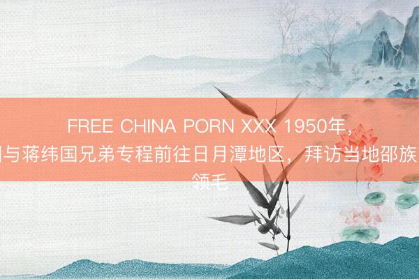 FREE CHINA PORN XXX 1950年，蒋经国与蒋纬国兄弟专程前往日月潭地区，拜访当地邵族首领毛