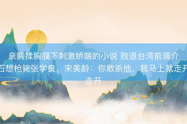 亲胸揉胸膜下刺激娇喘的小说 败退台湾前蒋介石想枪毙张学良，宋美龄：你敢杀他，我马上就走开