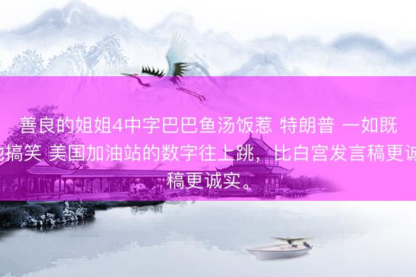 善良的姐姐4中字巴巴鱼汤饭惹 特朗普 一如既往地搞笑 美国加油站的数字往上跳，比白宫发言稿更诚实。