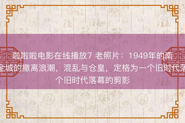 啦啦啦电影在线播放7 老照片：1949年的南京，席卷全城的撤离浪潮，混乱与仓皇，定格为一个旧时代落幕的剪影
