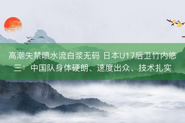 高潮失禁喷水流白浆无码 日本U17后卫竹内悠三：中国队身体硬朗、速度出众、技术扎实