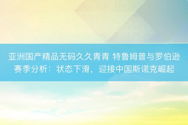 亚洲国产精品无码久久青青 特鲁姆普与罗伯逊赛季分析：状态下滑，迎接中国斯诺克崛起