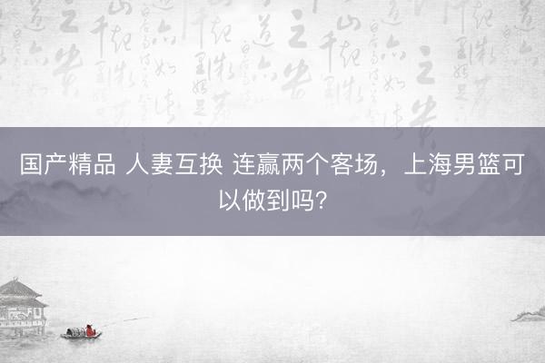 国产精品 人妻互换 连赢两个客场，上海男篮可以做到吗？