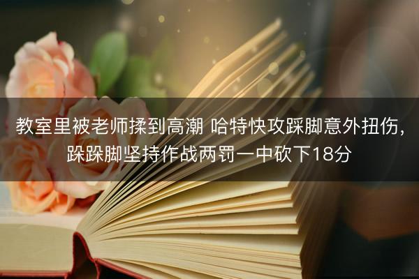 教室里被老师揉到高潮 哈特快攻踩脚意外扭伤，跺跺脚坚持作战两罚一中砍下18分